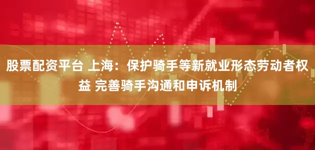 股票配资平台 上海：保护骑手等新就业形态劳动者权益 完善骑手沟通和申诉机制
