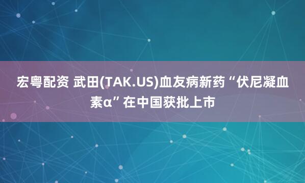 宏粤配资 武田(TAK.US)血友病新药“伏尼凝血素α”在中国获批上市