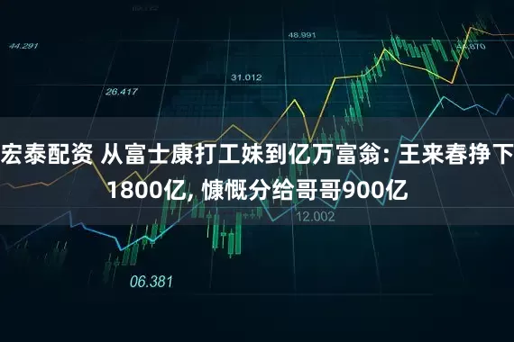 宏泰配资 从富士康打工妹到亿万富翁: 王来春挣下1800亿, 慷慨分给哥哥900亿