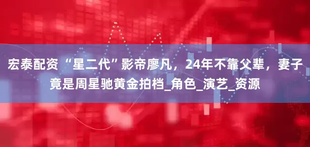 宏泰配资 “星二代”影帝廖凡，24年不靠父辈，妻子竟是周星驰黄金拍档_角色_演艺_资源