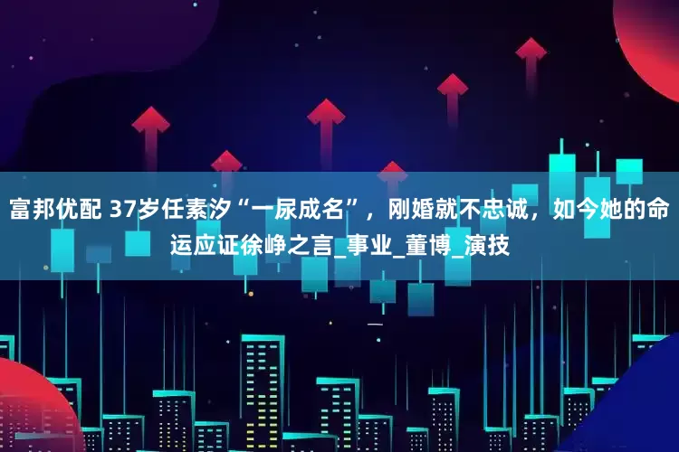 富邦优配 37岁任素汐“一尿成名”，刚婚就不忠诚，如今她的命运应证徐峥之言_事业_董博_演技