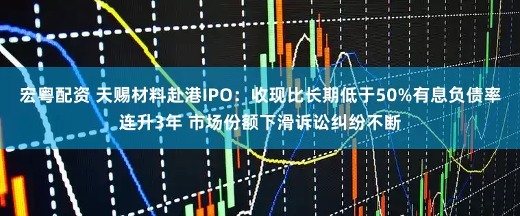宏粤配资 天赐材料赴港IPO：收现比长期低于50%有息负债率连升3年 市场份额下滑诉讼纠纷不断