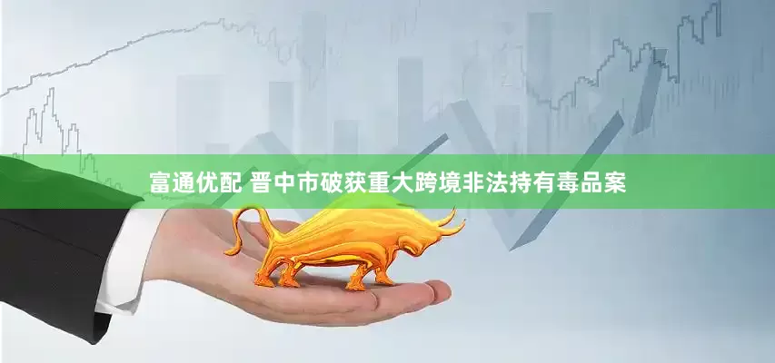 富通优配 晋中市破获重大跨境非法持有毒品案