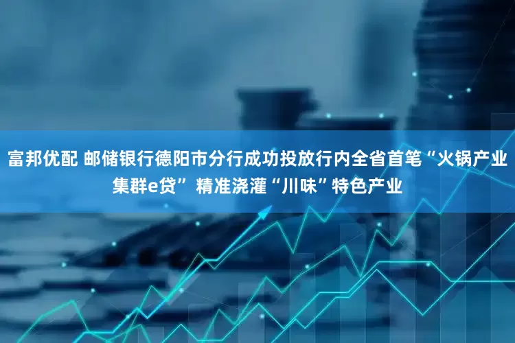 富邦优配 邮储银行德阳市分行成功投放行内全省首笔“火锅产业集群e贷” 精准浇灌“川味”特色产业