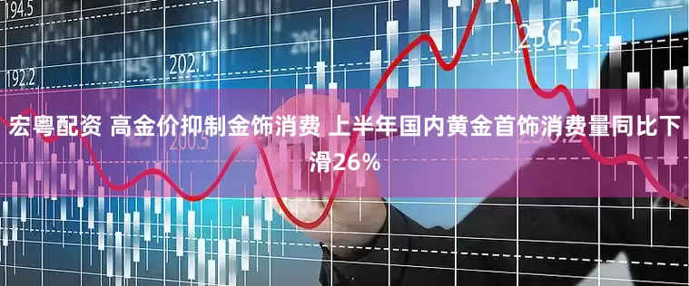 宏粤配资 高金价抑制金饰消费 上半年国内黄金首饰消费量同比下滑26%